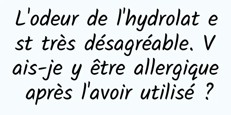 L'odeur de l'hydrolat est très désagréable. Vais-je y être allergique après l'avoir utilisé ?