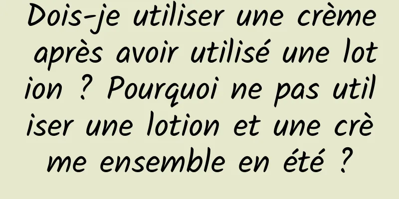 Dois-je utiliser une crème après avoir utilisé une lotion ? Pourquoi ne pas utiliser une lotion et une crème ensemble en été ?