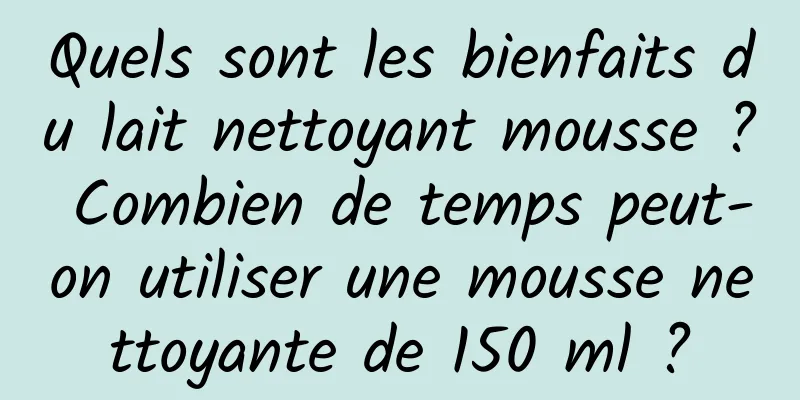 Quels sont les bienfaits du lait nettoyant mousse ? Combien de temps peut-on utiliser une mousse nettoyante de 150 ml ?