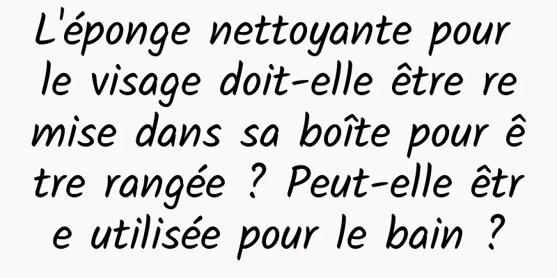 L'éponge nettoyante pour le visage doit-elle être remise dans sa boîte pour être rangée ? Peut-elle être utilisée pour le bain ?