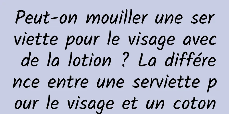 Peut-on mouiller une serviette pour le visage avec de la lotion ? La différence entre une serviette pour le visage et un coton