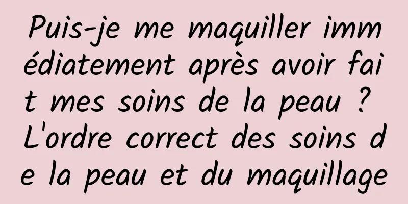 Puis-je me maquiller immédiatement après avoir fait mes soins de la peau ? L'ordre correct des soins de la peau et du maquillage