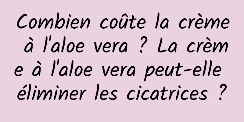 Combien coûte la crème à l'aloe vera ? La crème à l'aloe vera peut-elle éliminer les cicatrices ?
