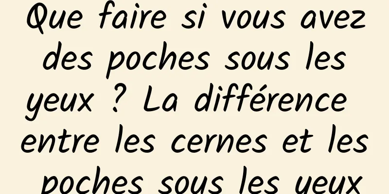 Que faire si vous avez des poches sous les yeux ? La différence entre les cernes et les poches sous les yeux