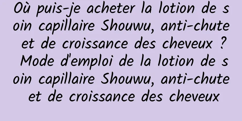 Où puis-je acheter la lotion de soin capillaire Shouwu, anti-chute et de croissance des cheveux ? Mode d'emploi de la lotion de soin capillaire Shouwu, anti-chute et de croissance des cheveux