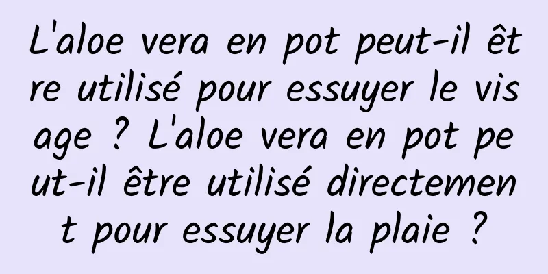 L'aloe vera en pot peut-il être utilisé pour essuyer le visage ? L'aloe vera en pot peut-il être utilisé directement pour essuyer la plaie ?