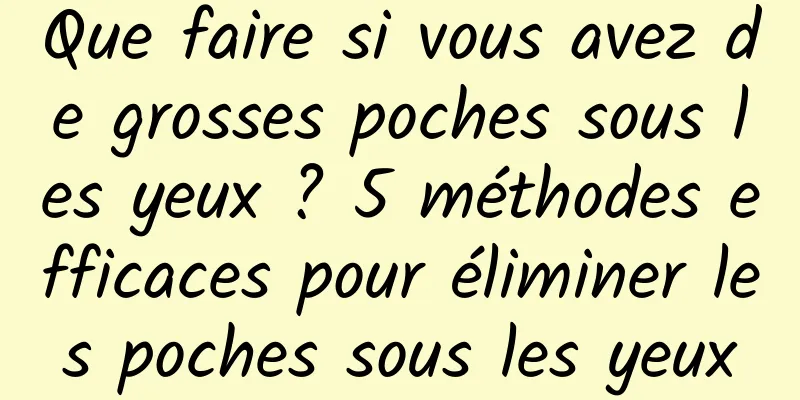Que faire si vous avez de grosses poches sous les yeux ? 5 méthodes efficaces pour éliminer les poches sous les yeux