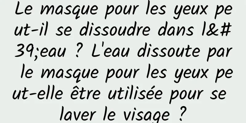 Le masque pour les yeux peut-il se dissoudre dans l'eau ? L'eau dissoute par le masque pour les yeux peut-elle être utilisée pour se laver le visage ?