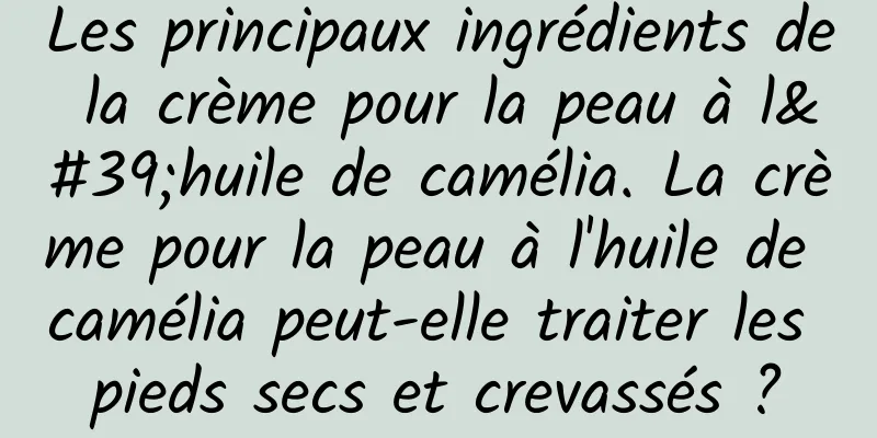 Les principaux ingrédients de la crème pour la peau à l'huile de camélia. La crème pour la peau à l'huile de camélia peut-elle traiter les pieds secs et crevassés ?