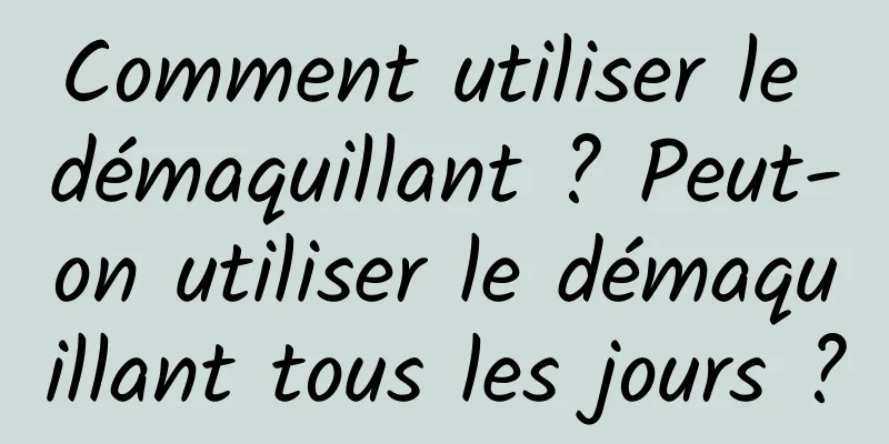 Comment utiliser le démaquillant ? Peut-on utiliser le démaquillant tous les jours ?