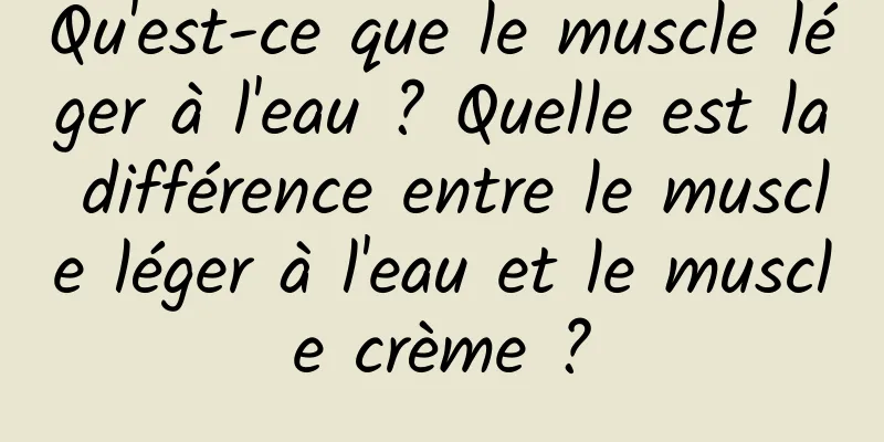 Qu'est-ce que le muscle léger à l'eau ? Quelle est la différence entre le muscle léger à l'eau et le muscle crème ?