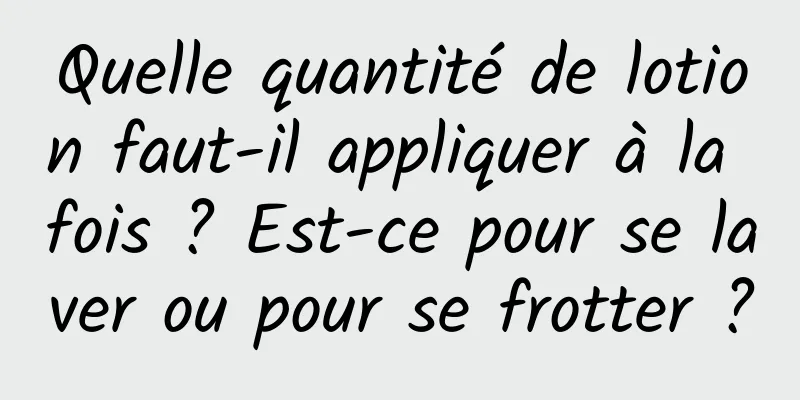 Quelle quantité de lotion faut-il appliquer à la fois ? Est-ce pour se laver ou pour se frotter ?