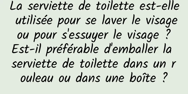 La serviette de toilette est-elle utilisée pour se laver le visage ou pour s'essuyer le visage ? Est-il préférable d'emballer la serviette de toilette dans un rouleau ou dans une boîte ?
