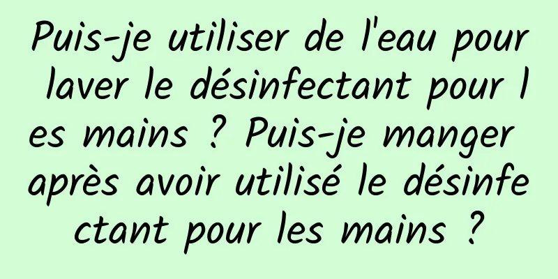 Puis-je utiliser de l'eau pour laver le désinfectant pour les mains ? Puis-je manger après avoir utilisé le désinfectant pour les mains ?