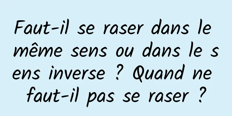 Faut-il se raser dans le même sens ou dans le sens inverse ? Quand ne faut-il pas se raser ?