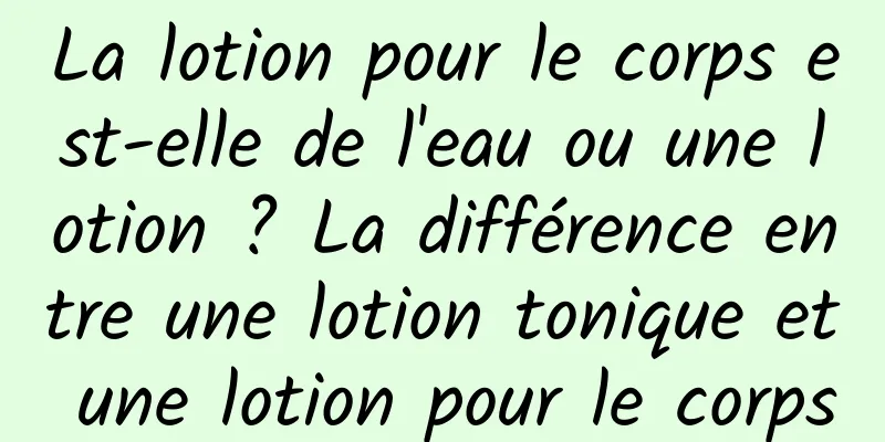 La lotion pour le corps est-elle de l'eau ou une lotion ? La différence entre une lotion tonique et une lotion pour le corps