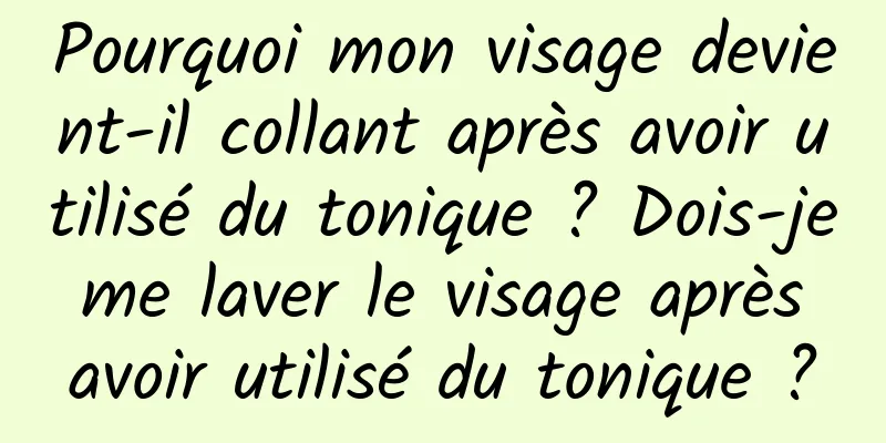Pourquoi mon visage devient-il collant après avoir utilisé du tonique ? Dois-je me laver le visage après avoir utilisé du tonique ?
