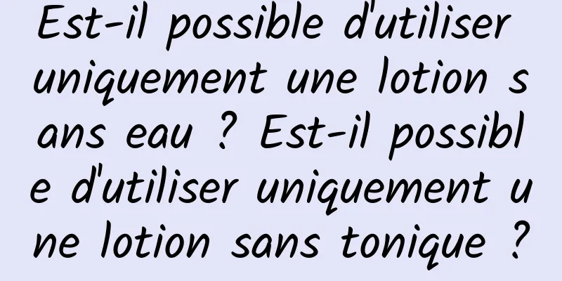 Est-il possible d'utiliser uniquement une lotion sans eau ? Est-il possible d'utiliser uniquement une lotion sans tonique ?