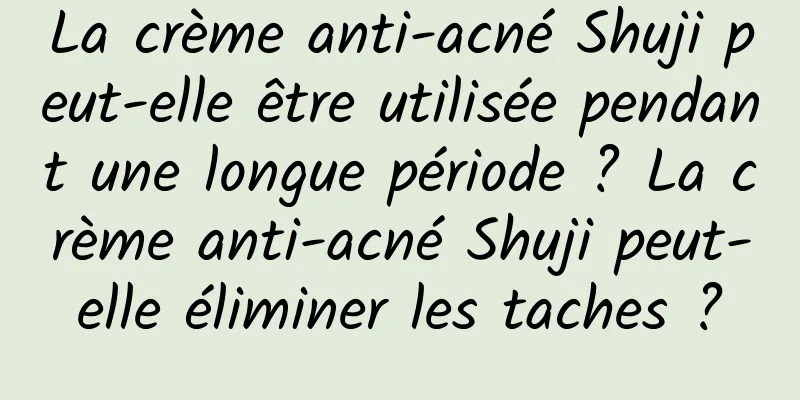 La crème anti-acné Shuji peut-elle être utilisée pendant une longue période ? La crème anti-acné Shuji peut-elle éliminer les taches ?