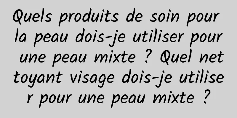 Quels produits de soin pour la peau dois-je utiliser pour une peau mixte ? Quel nettoyant visage dois-je utiliser pour une peau mixte ?