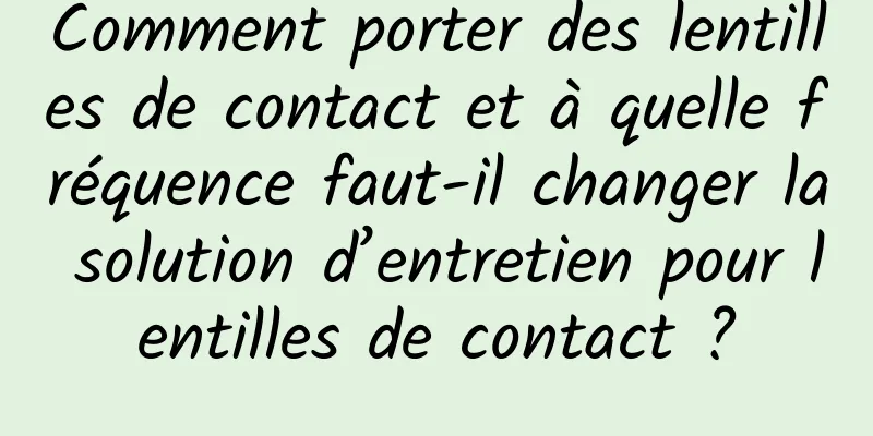 Comment porter des lentilles de contact et à quelle fréquence faut-il changer la solution d’entretien pour lentilles de contact ?