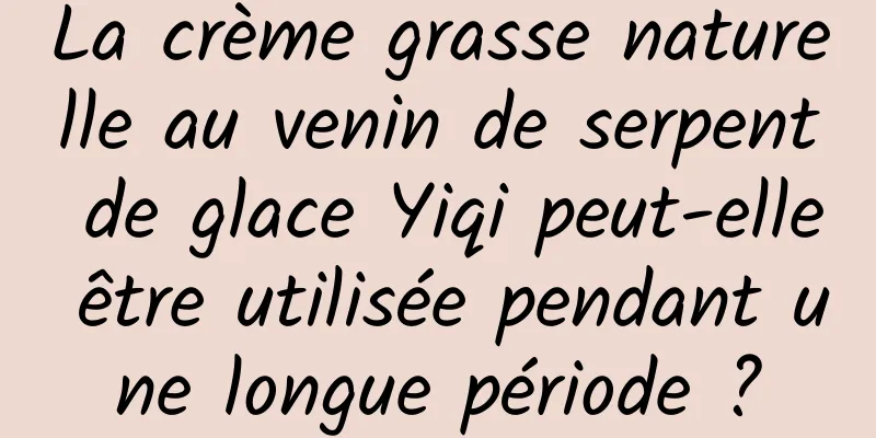La crème grasse naturelle au venin de serpent de glace Yiqi peut-elle être utilisée pendant une longue période ?