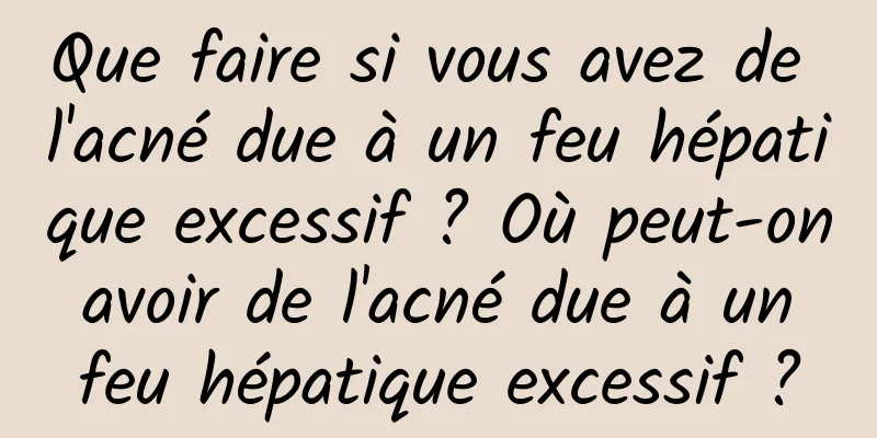 Que faire si vous avez de l'acné due à un feu hépatique excessif ? Où peut-on avoir de l'acné due à un feu hépatique excessif ?