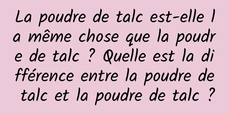 La poudre de talc est-elle la même chose que la poudre de talc ? Quelle est la différence entre la poudre de talc et la poudre de talc ?