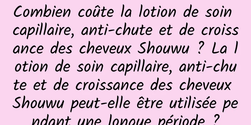 Combien coûte la lotion de soin capillaire, anti-chute et de croissance des cheveux Shouwu ? La lotion de soin capillaire, anti-chute et de croissance des cheveux Shouwu peut-elle être utilisée pendant une longue période ?