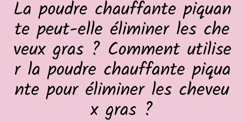 La poudre chauffante piquante peut-elle éliminer les cheveux gras ? Comment utiliser la poudre chauffante piquante pour éliminer les cheveux gras ?