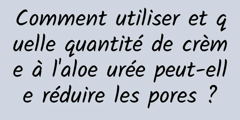 Comment utiliser et quelle quantité de crème à l'aloe urée peut-elle réduire les pores ?