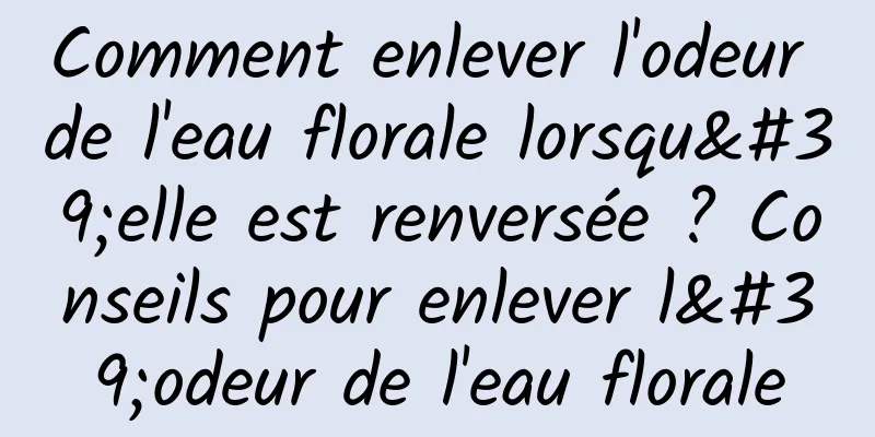 Comment enlever l'odeur de l'eau florale lorsqu'elle est renversée ? Conseils pour enlever l'odeur de l'eau florale