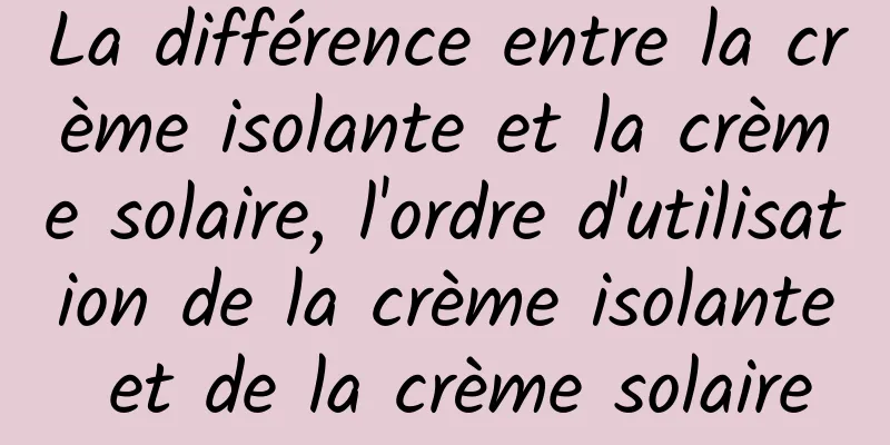 La différence entre la crème isolante et la crème solaire, l'ordre d'utilisation de la crème isolante et de la crème solaire