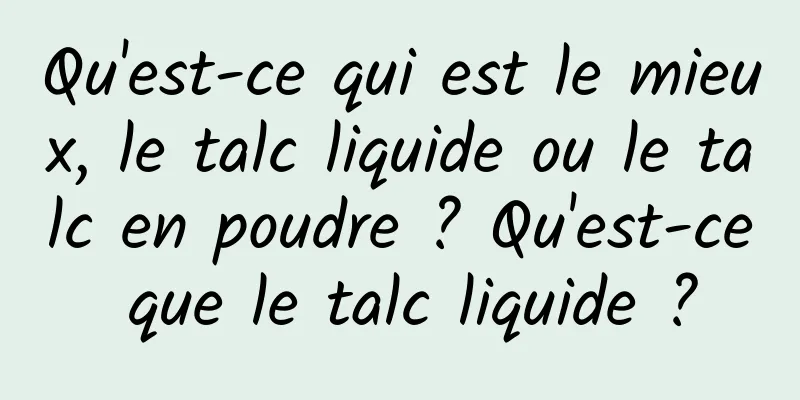 Qu'est-ce qui est le mieux, le talc liquide ou le talc en poudre ? Qu'est-ce que le talc liquide ?