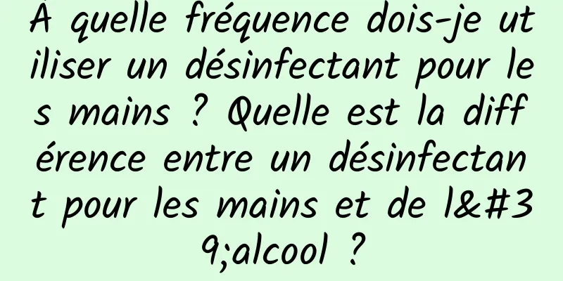 À quelle fréquence dois-je utiliser un désinfectant pour les mains ? Quelle est la différence entre un désinfectant pour les mains et de l'alcool ?