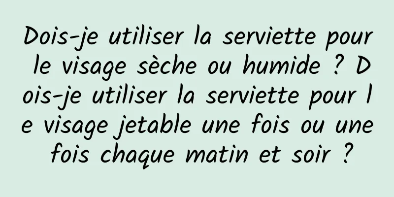 Dois-je utiliser la serviette pour le visage sèche ou humide ? Dois-je utiliser la serviette pour le visage jetable une fois ou une fois chaque matin et soir ?