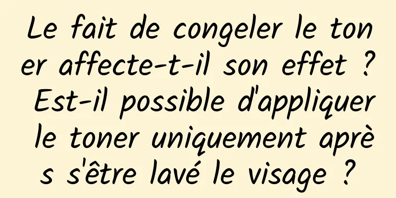 Le fait de congeler le toner affecte-t-il son effet ? Est-il possible d'appliquer le toner uniquement après s'être lavé le visage ?
