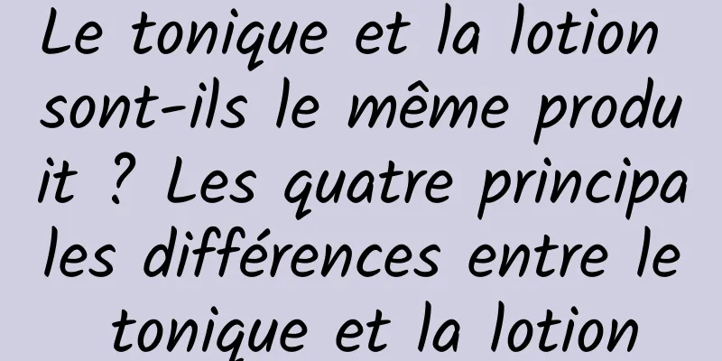 Le tonique et la lotion sont-ils le même produit ? Les quatre principales différences entre le tonique et la lotion
