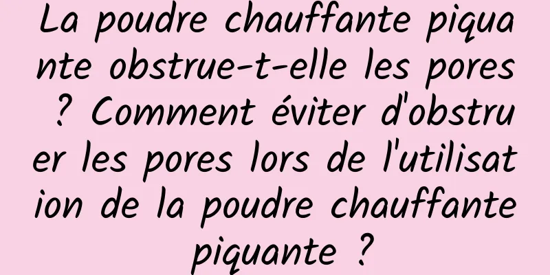 La poudre chauffante piquante obstrue-t-elle les pores ? Comment éviter d'obstruer les pores lors de l'utilisation de la poudre chauffante piquante ?