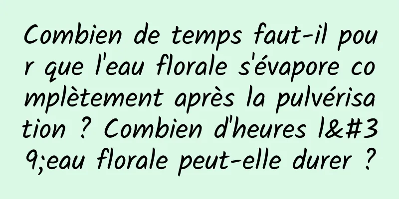 Combien de temps faut-il pour que l'eau florale s'évapore complètement après la pulvérisation ? Combien d'heures l'eau florale peut-elle durer ?