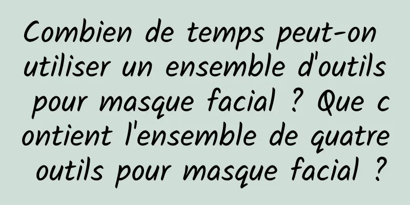 Combien de temps peut-on utiliser un ensemble d'outils pour masque facial ? Que contient l'ensemble de quatre outils pour masque facial ?