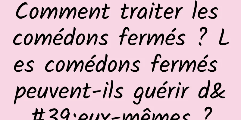 Comment traiter les comédons fermés ? Les comédons fermés peuvent-ils guérir d'eux-mêmes ?