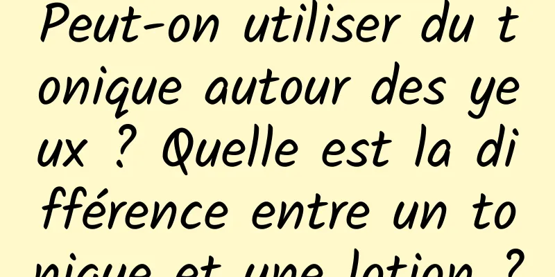 Peut-on utiliser du tonique autour des yeux ? Quelle est la différence entre un tonique et une lotion ?