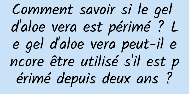Comment savoir si le gel d'aloe vera est périmé ? Le gel d'aloe vera peut-il encore être utilisé s'il est périmé depuis deux ans ?