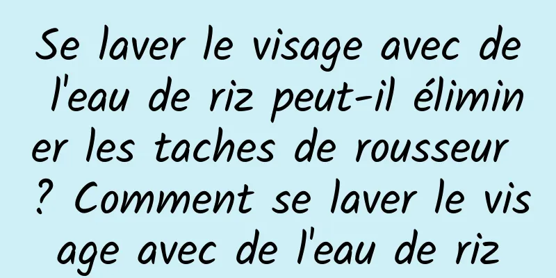 Se laver le visage avec de l'eau de riz peut-il éliminer les taches de rousseur ? Comment se laver le visage avec de l'eau de riz