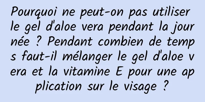 Pourquoi ne peut-on pas utiliser le gel d'aloe vera pendant la journée ? Pendant combien de temps faut-il mélanger le gel d'aloe vera et la vitamine E pour une application sur le visage ?