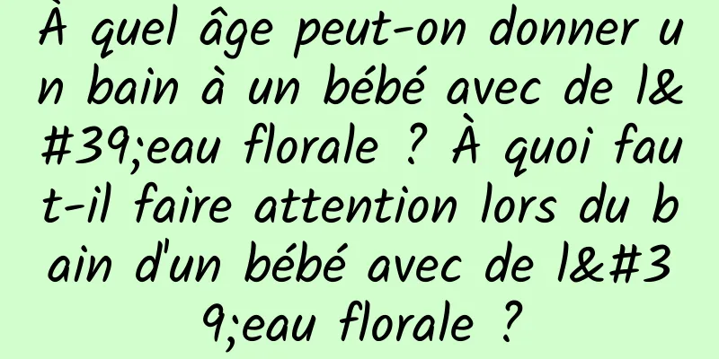 À quel âge peut-on donner un bain à un bébé avec de l'eau florale ? À quoi faut-il faire attention lors du bain d'un bébé avec de l'eau florale ?