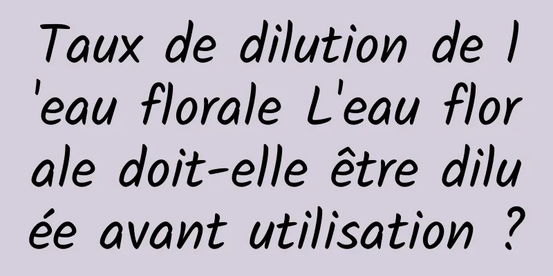 Taux de dilution de l'eau florale L'eau florale doit-elle être diluée avant utilisation ?