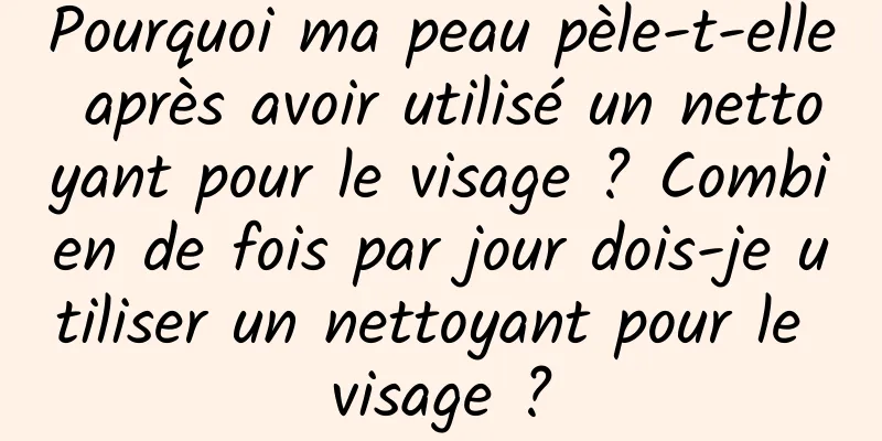 Pourquoi ma peau pèle-t-elle après avoir utilisé un nettoyant pour le visage ? Combien de fois par jour dois-je utiliser un nettoyant pour le visage ?
