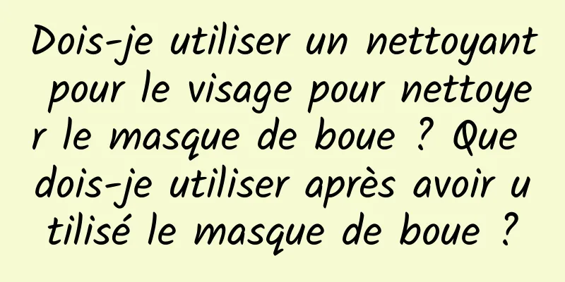 Dois-je utiliser un nettoyant pour le visage pour nettoyer le masque de boue ? Que dois-je utiliser après avoir utilisé le masque de boue ?